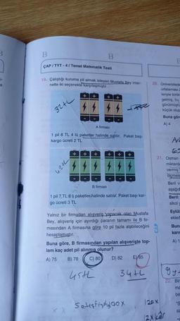 3
B
B
CAP / TYT-4/ Temel Matematik Testi
1-
a
19. Çalıştığı kuruma pil almak isteyen Mustafa Bey inter-
nette iki seçenekle karşılaşmıştır.
20. Universitede
ortalaması
leriyle birlik
gelmiş, bu
görülmüştü
küçük olup
Buna göre
A) 4
32L
A firmasi
1 pil 8 TL 4 lü paketler halinde satilir. Paket başı
kargo ücreti 2 TL
Ar!
+
+
+
+
21. Osman
42th
44
miktarda
vermiş
ölçmele
Beril v
aşağıd
Beril:
alkol
B firmasi
1 pil 7 TL 6 u paketler halinde satile. Paket başı kar-
go ücreti 3 TL
Eylül
ekled
Bun:
karis
Yalnız bir firmadan alışveriş yapacak olan Mustafa
Bey, alışveriş için ayırdığı paranın tamamı ile B fir-
masından A firmasına göre 10 pil fazla alabileceğini
hesaplamıştır.
Buna göre, B firmasından yapılan alışverişte top-
lam kaç adet pil alinmis olunur?
A) 75 B) 78
D) 82 E85
A) 1
C) 80
34th
ce
45th
gy
22. Bir
ma
be
Setişkinly loox
20 X
"S
SE
(2x kêr
