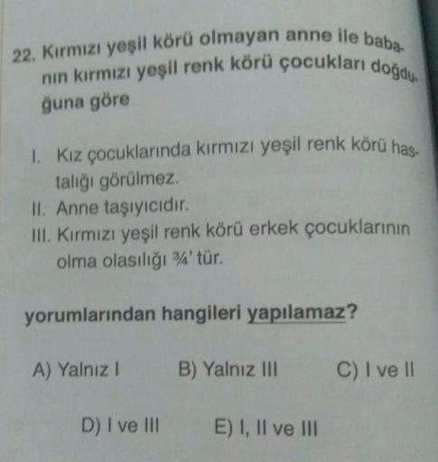 22. Kırmızı yeşil körü olmayan anne ile baba
nin kırmızı yeşil renk körü çocukları doğdu.
ğuna göre
1. Kız çocuklarında kırmızı yeşil renk körü has
talığı görülmez.
II. Anne taşıyıcıdır.
III. Kırmızı yeşil renk körü erkek çocuklarının
olma olasılığı 3'tür.