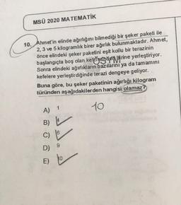 MSÜ 2020 MATEMATIK
10. Ahmet'in elinde ağırlığını bilmediği bir şeker paketi ile
2, 3 ve 5 kilogramlık birer ağırlık bulunmaktadır. Ahmet,
önce elindeki şeker paketini eşit kollu bir terazinin
başlangıçta boş olan kefeterinaen birine yerleştiriyor.
Sonra elindeki ağırlıkların bazılarını ya da tamamını
kefelere yerleştirdiğinde terazi dengeye geliyor.
Buna göre, bu şeker paketinin ağırlığı kilogram
türünden aşağıdakilerden hangisi olamaz?
10
A 1
B)
sed.
6
C)
9
D)
10
E)
E
