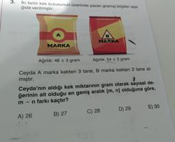 3.
İki farklı kek kutusunun üzerinde yazan gramaj bilgileri aşa-
ğıda verilmiştir.
A
B
MARKA
MARKA
Ağırlık: 48 = 3 gram
Ağırlık: 54 + 2 gram
Ceyda A marka kekten 3 tane, B marka kekten 2 tane al-
mıştır.
Ceyda'nın aldığı kek miktarının gram olarak sayısal de-
ğerinin ait olduğu en geniş aralık (m, n) olduğuna göre,
m-n farkı kaçtır?
-
D) 29
E) 30
C) 28
B) 27
A) 26