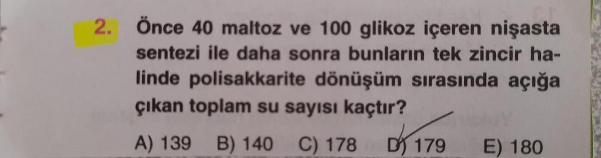 2. Önce 40 maltoz ve 100 glikoz içeren nişasta
sentezi ile daha sonra bunların tek zincir ha-
linde polisakkarite dönüşüm sırasında açığa
çıkan toplam su sayısı kaçtır?
A) 139
B) 140 C) 178 17
E) 180
