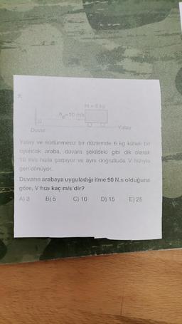 m = 6 kg
196=10 m/s
0
Yatay
Duvar
Yatay ve sürtünmesiz bir düzlemde 6 kg kütleli bir
oyuncak araba, duvara şekildeki gibi dik olarak
10 m/s hızla çarpıyor ve aynı doğrultuda V hızıyla
geri dönüyor.
Duvarın arabaya uyguladığı itme 90 N.s olduğuna
göre. V hızı kaç m/s'dir?
C) 10 D) 15 E) 25
A)3
B) 5
