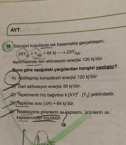 AYT
()
2(9)
19. Standart koşullarda tek basamakta gerçekleşen,
2XY +Y. +64 kj - 2XY2
2(g)
tepkimesinde ileri aktivasyon enerjisi 120 kj'dür.
Buna göre aşağıdaki yargılardan hangisi yanlıştır?
A) Aktifleşmiş kompleksin enerjisi 120 kj'dür.
Geri aktivasyon e