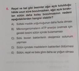6. Reçel ve bal gibi besinler ağzı açık tutulduğu
hâlde uzun süre bozulmazken, ağzı açık bırakı-
lan sütün daha kolay bozulmasının nedeni
aşağıdakilerden hangisi olabilir?
A) Sütteki madde yoğunluğunun daha fazla olması
B) Mikroorganizmaların ATP enerjisi üretmek için
gerekli besini sütün içinde bulamaması
C) Sütü bozan bakterilerin oksijensiz solunum
yapması
D) Sütün içindeki maddelerin bakterileri öldürmesi
E) Sütün, reçel ve bala göre daha az yoğun olması
