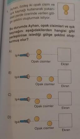 1. Ayhan, özdeş iki opak cisim ve
işık kaynağı kullanarak yukarı-
daki perde üzerinde verilen göl-
ge şeklini oluşturmak istiyor.
Bu durumda Ayhan, opak cisimleri ve işık
kaynağını aşağıdakilerden hangisi gibi
yerleştirirse istediği gölge şeklini oluş-
turmuş olur?
A)
Işık
8
Opak cisimler
Ekran
B
Işık
0
Opak cisimler
Ekran
C)
Işık
Opak cisimler
Ekran
D)
Q
Işık
Opak cisimler
Ekran