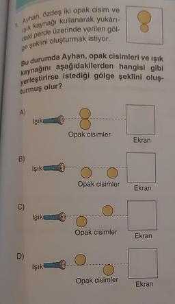 1. Ayhan, özdeş iki opak cisim ve
işık kaynağı kullanarak yukarı-
daki perde üzerinde verilen göl-
ge şeklini oluşturmak istiyor.
Bu durumda Ayhan, opak cisimleri ve işık
kaynağını aşağıdakilerden hangisi gibi
yerleştirirse istediği gölge şeklini oluş-
turmuş olur?
A)
Işık
8
Opak cisimler
Ekran
B
Işık
0
Opak cisimler
Ekran
C)
Işık
Opak cisimler
Ekran
D)
Q
Işık
Opak cisimler
Ekran
