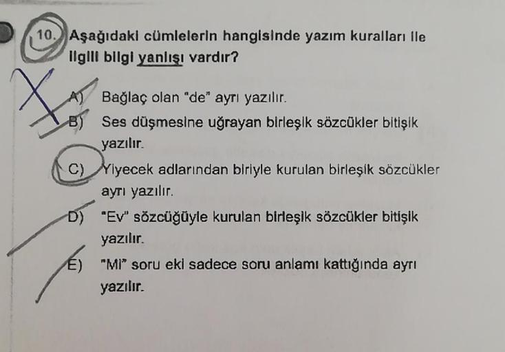 10. Aşağıdaki cümlelerin hangisinde yazım kuralları ile
ilgili bilgi yanlışı vardır?
Bağlaç olan "de" ayrı yazılır.
B) Ses düşmesine uğrayan birleşik sözcākler bitişik
yazılır.
C) Yiyecek adlarından biriyle kurulan birleşik sözcükler
ayrı yazılır.
D) "Ev"