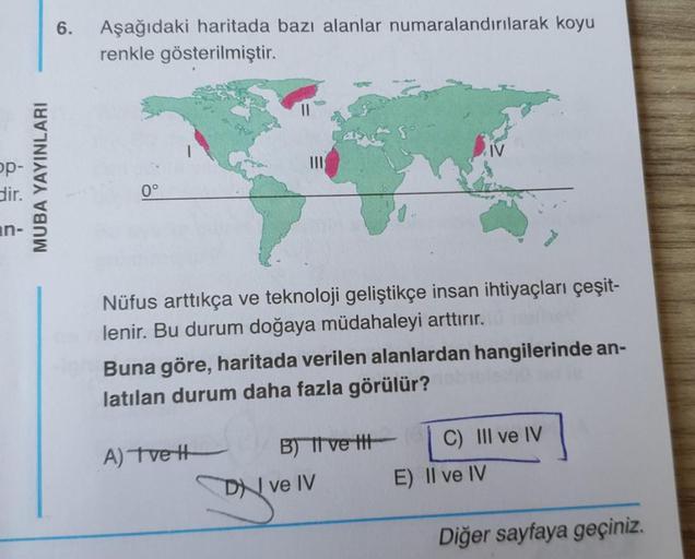 6.
Aşağıdaki haritada bazı alanlar numaralandırılarak koyu
renkle gösterilmiştir.
op-
dir.
MUBA YAYINLARI
0°
an-
Nüfus arttıkça ve teknoloji geliştikçe insan ihtiyaçları çeşit-
lenir. Bu durum doğaya müdahaleyi arttırır.
Buna göre, haritada verilen alanlar