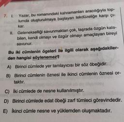 7. I.
Yazar, bu romanındaki kahramanları aracılığıyla top-
lumda oluşturulmaya başlayan tekdüzeliğe karşı çı-
kar.
II. Gelenekselliği savunmaktan çok, taşrada özgün kala-
bilen, kendi olmayı ve özgür olmayı amaçlayan bireyi
savunur.
Bu iki cümlenin ögeleri ile ilgili olarak aşağıdakiler-
den hangisi söylenemez?
A) Birinci cümlede yer tamlayıcısı bir söz öbeğidir.
B) Birinci cümlenin öznesi ile ikinci cümlenin öznesi or-
taktır.
C) İki cümlede de nesne kullanılmıştır.
D) Birinci cümlede edat öbeği zarf tümleci görevindedir.
E) İkinci cümle nesne ve yüklemden oluşmaktadır.