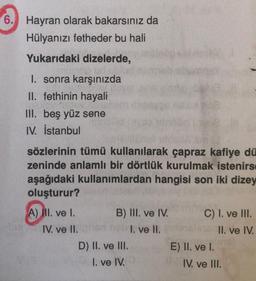 6.
Hayran olarak bakarsınız da
Hülyanızı fetheder bu hali
Yukarıdaki dizelerde,
I. sonra karşınızda
II. fethinin hayali
III. beş yüz sene
IV. İstanbul
sözlerinin tümü kullanılarak çapraz kafiye dü
zeninde anlamlı bir dörtlük kurulmak istenirs
aşağıdaki kullanımlardan hangisi son iki dizey
oluşturur?
A) NI. ve I. B) III. ve IV. C) I. ve III.
IV. ve II.
I. ve II.
II. ve IV.
D) II. ve III.
E) II. ve I.
I. ve IV.
IV. ve III.
