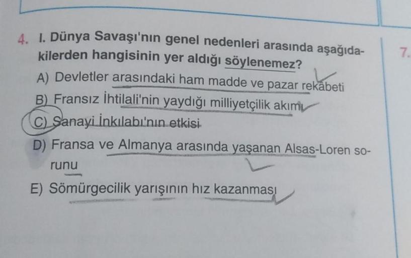 7.
4. 1. Dünya Savaşı'nın genel nedenleri arasında aşağıda-
kilerden hangisinin yer aldığı söylenemez?
A) Devletler arasındaki ham madde ve pazar rekabeti
B) Fransız İhtilali'nin yaydığı milliyetçilik akımı
C) Sanayi İnkılabı'nın etkisi
D) Fransa ve Almany