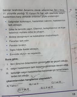 Batılılar tarafından Avicenna olarak adlandırılan İbn-i Sina,
11. yüzyılda yazdığı "El Kanun Fit Tib” adlı eserinde salgın
hastalıklara karşı alınacak önlemleri şöyle sıralamıştır:
Bi
S
K
V
E
Salgından korkmayın, hastalıktan sakının, hastalarınızı
terk etmeyin.
Sirke ile temizlik yapın. Ellerinizi, bulaşıklarınızı ve kıya-
fetlerinizi mutlaka sirke ile yıkayın.
Birlikte dolaşmayın ve kalabalıklar oluşturmayın.
Pazarları terk edin.
Paraları bırakın.
e
Toplu hâlde ibadet etmeyin.
Evinizde oturun ve neşelenin.
Buna göre;
I. İbn-i Sina'nın önlemlerinin günümüzde de geçerli olduğu,
II. salgın hastalıkların tarih boyunca görülmeye devam ettiği,
III. temizliğin salgın hastalıklardan korunmak için temel önlem-
lerden biri olduğu
çıkarımlarından hangilerine ulaşılabilir?
A) Yalnız!
B) Ive It
C) I ve III
D) II ve III
E) I, II ve III
13
