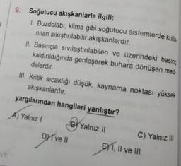 j
9. Soğutucu akışkanlarla ilgili;
1. Buzdolabı, klima gibi soğutucu sistemlerde kulla
nilan sıkıştırılabilir akışkanlardır.
II. Basınçla sıvılaştırılabilen ve üzerindeki basing
kaldırıldığında genleşerek buhara dönüşen mad-
delerdir
Ill. Kritik sıcaklığı düşük, kaynama noktası yüksek
akışkanlardır.
yargılarından hangileri yanlıştır?
A) Yalnız 1
By
B Yalnız II
DYT ve 11 EXT. Il ve III
C) Yalnız III
