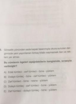 6. Görsellik yönünden sade kapak tasarımıyla okura sunulan der-
gimizde yeni yayımlanan birkaç kitabı saymazsak ilan ve rek-
lam yer almaz.
Bu cümlenin ögeleri aşağıdakilerin hangisinde, sırasıyla
verilmiştir?
A) Edat tümleci - zarf tümleci - Özne - yüklem
B) Dolaylı tümleç - özne - zarf tümleci - yüklem
C) Zarf tümleci - özne - nesne - yüklem
D) Dolaylı tümleç - zarf tümleci - özne - yüklem
E) Zarf tümleci - dolaylı tümleç - özne - yüklem
-