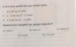 a ve b birer pozitif tam sayı olmak üzere,
1. a b çift ise ab çifttir
II. a - b tek ise a? - b2 tektir.
III. a b tek ise ab + a çifttir.
ifadelerinden hangileri her zaman doğrudur?
A) Yalnız 1
B) Yalnız II
C) Yalnız III
D) Il ve III
E) 1, Il ve III
