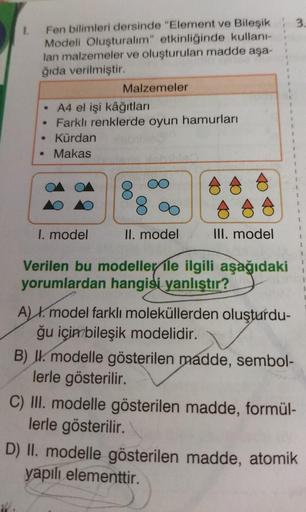 3.
1.
Fen bilimleri dersinde "Element ve Bileşik
Modeli Oluşturalım" etkinliğinde kullani-
lan malzemeler ve oluşturulan madde aşa-
ğıda verilmiştir.
Malzemeler
• A4 el işi kâğıtları
• Farklı renklerde oyun hamurları
Kürdan
• Makas
1
A A
1
I. model
II. mod