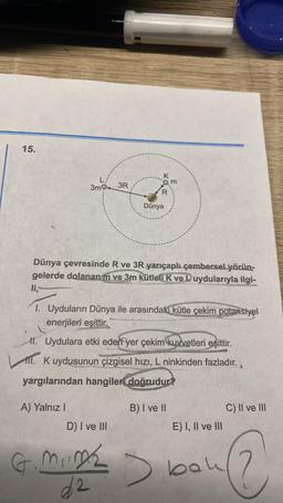 15.
3mg
3R
Qm
Dünya
Dünya çevresinde R ve 3R yarıçaplı çembersel yörün-
gelerde dolanan m ve 3m kütleli k ve L uydularıyla
ilgi-
li,
1. Uyduların Dünya ile arasındaki kütle çekim potansiyel
enerjileri eşittir.
II. Uydulara etki eden yer çekim kuvvetleri eşittir.
1. K uydusunun çizgisel hızı, L ninkinden fazladır.
yargılarından hangileri
doğrudur?
A) Yalnız
B) I ve il
C) II ve III
D) I ve III
E) I, II ve III
G
mine
d2
bou
@