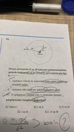 15.
3mg
3R
Qm
Dünya
Dünya çevresinde R ve 3R yarıçaplı çembersel yörün-
gelerde dolanan m ve 3m kütleli k ve L uydularıyla
ilgi-
li,
1. Uyduların Dünya ile arasındaki kütle çekim potansiyel
enerjileri eşittir.
II. Uydulara etki eden yer çekim kuvvetleri eşittir.
1. K uydusunun çizgisel hızı, L ninkinden fazladır.
yargılarından hangileri
doğrudur?
A) Yalnız
B) I ve il
C) II ve III
D) I ve III
E) I, II ve III
G
mine
d2
bou
@
