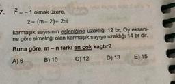 7. ? =- 1 olmak üzere,
z = (m-2) + 2ni
karmaşık sayısının eşleniğine uzaklığı 12 br, Oy ekseni-
ne göre simetriği olan karmaşık sayıya uzaklığı 14 br dir.
Buna göre, m-n farkı en çok kaçtır?
A) 6 B) 10
C) 12 D) 13 E) 15