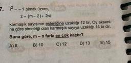 7. ? =- 1 olmak üzere,
z = (m-2) + 2ni
karmaşık sayısının eşleniğine uzaklığı 12 br, Oy ekseni-
ne göre simetriği olan karmaşık sayıya uzaklığı 14 br dir.
Buna göre, m-n farkı en çok kaçtır?
A) 6 B) 10
C) 12 D) 13 E) 15
