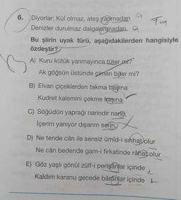 6.
Diyorlar: Kül olmaz, ateş yanmadan
Tun
Denizler durulmaz dalgalanmadana
Bu şiirin uyak türü, aşağıdakilerden hangisiyle
özdeştir?
A) Kuru kütük yanmayınca tüter mi?
Ak göğsün üstünde çimen biter mi?
B) Elvan çiçeklerden takma başına
Kudret kalemini çekme kaşına
C) Söğüdün yaprağı narindir narin,
İçerim yanıyor dışarım serin,
D) Ne tende cân ile sensiz ümid-i sıhhat olur
Ne cân bedende gam-i firkatinde râhat olur
E) Göz yaşlı gönül zülf-i perîşanlar içinde
Kaldım karanu gecede bârânlar içinde
R