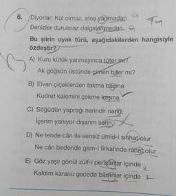 6.
Diyorlar: Kül olmaz, ateş yanmadan
Tun
Denizler durulmaz dalgalanmadana
Bu şiirin uyak türü, aşağıdakilerden hangisiyle
özdeştir?
A) Kuru kütük yanmayınca tüter mi?
Ak göğsün üstünde çimen biter mi?
B) Elvan çiçeklerden takma başına
Kudret kalemini çekme kaşına
C) Söğüdün yaprağı narindir narin,
İçerim yanıyor dışarım serin,
D) Ne tende cân ile sensiz ümid-i sıhhat olur
Ne cân bedende gam-i firkatinde râhat olur
E) Göz yaşlı gönül zülf-i perîşanlar içinde
Kaldım karanu gecede bârânlar içinde
R
