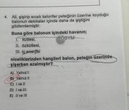 4. Ali, şişirip sıcak kalorifer peteğinin üzerine koyduğu
balonun dakikalar içinde daha da şiştiğini
gözlemlemiştir.
Buna göre balonun içindeki havanın;
1. kütlesi,
ÖSYM
II. özkütlesi,
III. ic enerjisi
niceliklerinden hangileri balon, peteğin üzerinde
şişerken azalmıştır?
A) Yalnızl
BY Yalnız II
C) I ve II
D) I ve III
E) II ve II
