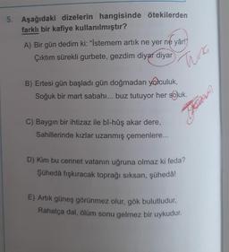 5. Aşağıdaki dizelerin hangisinde ötekilerden
farklı bir kafiye kullanılmıştır?
A) Bir gün dedim ki: "İstemem artık ne yer ne yâr!'
Çıktım sürekli gurbete, gezdim diyar diyar
Tuna
B) Ertesi gün başladı gün doğmadan yolculuk,
Soğuk bir mart sabahı... buz tutuyor her soluk.
Tje
C) Baygın bir ihtizaz ile bî-hûş akar dere,
Sahillerinde kızlar uzanmış çemenlere...
D) Kim bu cennet vatanın uğruna olmaz ki feda?
Şühedâ fışkıracak toprağı sıksan, şühedâ!
E) Artık güneş görünmez olur, gök bulutludur,
Rahatça dal, ölüm sonu gelmez bir uykudur.
