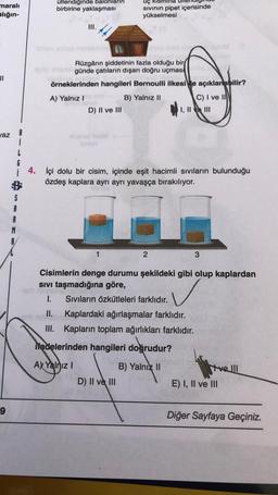 maralı
alığın-
üflendiğinde balonlarin
birbirine yaklaşması
Uç kismina
sivinin pipet içerisinde
yükselmesi
III.
II
Rüzgârın şiddetinin fazla olduğu bir
günde çatıların dışarı doğru uçmas
örneklerinden hangileri Bernoulli ilkesi le açıklanabilir?
A) Yalnız!
B) Yalnız II
D) II ve III
C) I ve II
I, II e III
az
1
G
i 4. İçi dolu bir cisim, içinde eşit hacimli sıvıların bulunduğu
özdeş kaplara ayrı ayrı yavaşça bırakılıyor.
S
A
R
M
1
2
3
Cisimlerin denge durumu şekildeki gibi olup kaplardan
sivi taşmadığına göre,
VG
1. Sivıların özkütleleri farklıdır.
II. Kaplardaki ağırlaşmalar farklıdır.
III. Kapların toplam ağırlıkları farklıdır.
✓
ifadelerinden hangileri doğrudur?
A) Yalnız !
B) Yalnız II
D) II ve III
tre III
E) I, II ve III
9
Diğer Sayfaya Geçiniz.