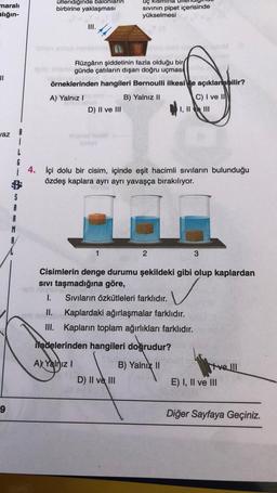 maralı
alığın-
üflendiğinde balonlarin
birbirine yaklaşması
Uç kismina
sivinin pipet içerisinde
yükselmesi
III.
II
Rüzgârın şiddetinin fazla olduğu bir
günde çatıların dışarı doğru uçmas
örneklerinden hangileri Bernoulli ilkesi le açıklanabilir?
A) Yalnız!
B) Yalnız II
D) II ve III
C) I ve II
I, II e III
az
1
G
i 4. İçi dolu bir cisim, içinde eşit hacimli sıvıların bulunduğu
özdeş kaplara ayrı ayrı yavaşça bırakılıyor.
S
A
R
M
1
2
3
Cisimlerin denge durumu şekildeki gibi olup kaplardan
sivi taşmadığına göre,
VG
1. Sivıların özkütleleri farklıdır.
II. Kaplardaki ağırlaşmalar farklıdır.
III. Kapların toplam ağırlıkları farklıdır.
✓
ifadelerinden hangileri doğrudur?
A) Yalnız !
B) Yalnız II
D) II ve III
tre III
E) I, II ve III
9
Diğer Sayfaya Geçiniz.
