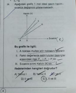 38.
Aşağıdaki grafik 1 mol ideal gazın hacim-
sıcaklık değişimini göstermektedir.
Hacim (V)
Sıcaklık
(K)
K
A
0
Bu grafik ile ilgili;
I. A noktası mutlak sıfır noktasını gösterir.
II. Farklı değerlerde sabit tutulan basınçlar
arasındaki ilişki P2PP'dir.
III. Sıcaklık birimi Kelvin (K)'dir.
ifadelerinden hangileri doğrudur?
A) Yalnız 1 B) Yazil flyer
D) II ve 11
E) ), II ve III
A)
D
8