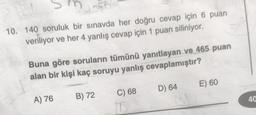 m
10. 140 soruluk bir sınavda her doğru cevap için 6 puan
veriliyor ve her 4 yanlış cevap için 1 puan siliniyor.
11
Buna göre soruların tümünü yanıtlayan ve 465 puan
alan bir kişi kaç soruyu yanlış cevaplamıştır?
E) 60
D) 64
C) 68
A) 76
B) 72
40
