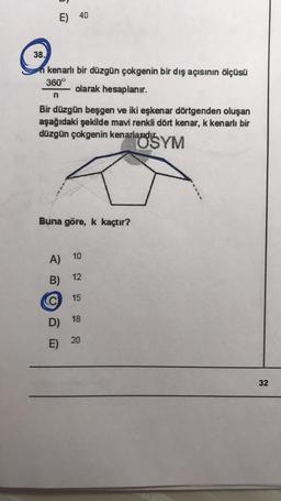 E) 40
38.
n kenarlı bir düzgün çokgenin bir dış açısının ölçüsü
360°
olarak hesaplanır.
n
Bir düzgün beşgen ve iki eşkenar dörtgenden oluşan
aşağıdaki şekilde mavi renkli dört kenar, k kenarlı bir
düzgün çokgenin kenarlauds YM
Buna göre, k kaçtır?
10
A)
12
B)
C
15
D) 18
20
E)
E
32