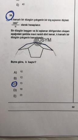 E) 40
38.
n kenarlı bir düzgün çokgenin bir dış açısının ölçüsü
360°
olarak hesaplanır.
n
Bir düzgün beşgen ve iki eşkenar dörtgenden oluşan
aşağıdaki şekilde mavi renkli dört kenar, k kenarlı bir
düzgün çokgenin kenarlauds YM
Buna göre, k kaçtır?
10
A)
12
B)
C
15
D) 18
20
E)
E
32
