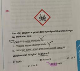 26.
Ambalaj etiketinde yukarıdaki uyarı işareti bulunan kimya-
sal maddeler için;
Zehirli (toksik) maddelerdir.
II. Vücutla temas ettirilmemelidir. Vo
III. Hidrojen sülfür, etilen amin örnek olarak verilebilir.
yargılarından hangileri doğrudur?
C) I ve II
son B) Yalnız II
A) Yalnız!
E) I, II ve III
D) II ve III
