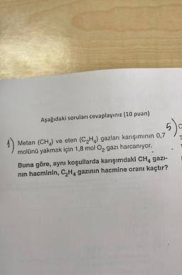Aşağıdaki soruları cevaplayınız (10 puan)
5).
T
Metan (CH) ve eten (C2H4) gazları karışımının 0,7
molünü yakmak için 1,8 mol O2 gazı harcanıyor.
Buna göre, aynı koşullarda karışımdaki CH, gazi-
nin hacminin, C2H4 gazının hacmine oranı kaçtır?