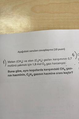 Aşağıdaki soruları cevaplayınız (10 puan)
5).
T
Metan (CH) ve eten (C2H4) gazları karışımının 0,7
molünü yakmak için 1,8 mol O2 gazı harcanıyor.
Buna göre, aynı koşullarda karışımdaki CH, gazi-
nin hacminin, C2H4 gazının hacmine oranı kaçtır?
