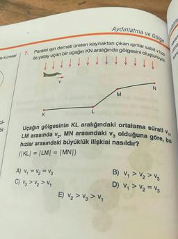 Aydınlatma ve Gölge
Paralel işın demeti üreten kaynaktan çıkan işinlar sabit v hizi
ile yatay uçan bir uçağın KN aralığında gölgesini oluşturuyor.
alma
Kurz
7.
e küresel
N
M
L
K
ci-
bi
Uçağın gölgesinin KL aralığındaki ortalama sürati v
LM arasında v2, MN arasındaki Vz olduğuna göre, bu
hızlar arasındaki büyüklük ilişkisi nasıldır?
(KL) = |LM| = |MN)
=
=
A) V = V2 = Vz
C) V₂ > V₂ > V,
B) V, > V2 > VO
D) V, > V2 = Vz
E) V2 > V3 > V4
