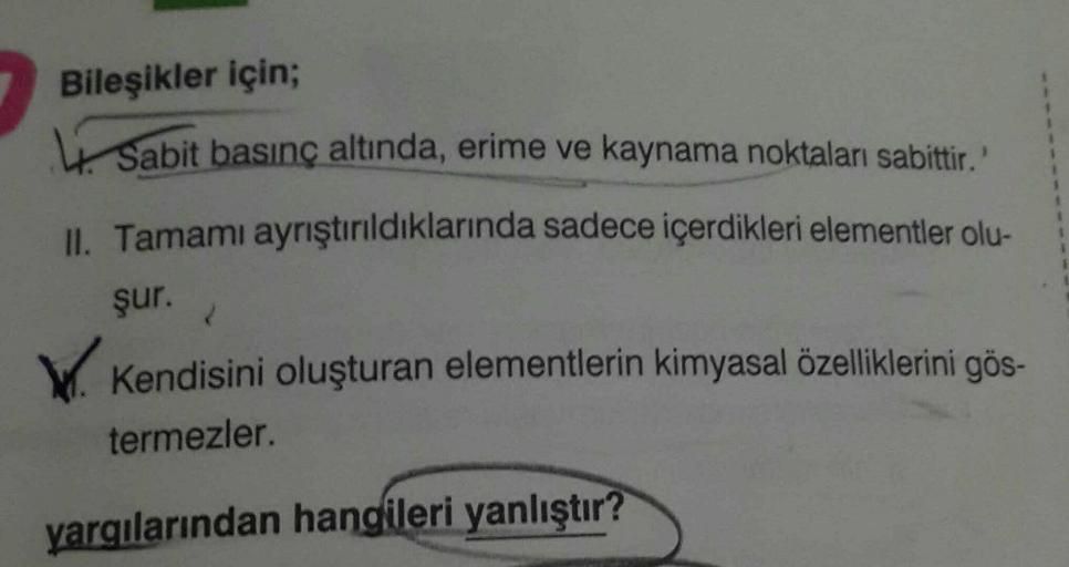 Bileşikler için;
Sabit basınç altında, erime ve kaynama noktaları sabittir.
II. Tamamı ayrıştırıldıklarında sadece içerdikleri elementler olu-
şur.
W. Kendisini oluşturan elementlerin kimyasal özelliklerini gös-
termezler.
yargılarından hangileri yanlıştır