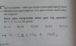 6. 02 mol asetilen - etilen gaz karışımı amonyaklı bakır(1) klorür
çözeltisinden geçirildiğinde 15,2 gram kırmızı renkli çöke-
lek oluşuyor.
Buna göre karışımdaki etilen gazı kaç gramdır?
(H: 1, C: 12, Cu: 64 g/mol)
A) 1,4
B) 2,8
C) 5,6
D) 8,4
E) 11,2
Cu -C=c-cut
-c
Hach
lazim
