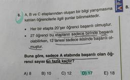 AP
8.
6. A, B ve C etaplarından oluşan bir bilgi yarışmasına
katılan öğrencilerle ilgili şunlar bilinmektedir.
Her bir etapta 20'şer öğrenci başarılı olmuştur.
27 öğrenci bu etapların sadece birinde başarılı
olabilirken, 12 tanesi sadece ikisinde başarılı ol-
muştur.
Buna göre, sadece A etabında başarılı olan öğ-
renci sayısı en fazla kaçtır?
A) 8
B) 10
C) 12
D) 17
E) 18
