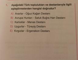 1. Aşağıdaki Türk toplulukları ve destanlarıyla ilgili
eşleştirmelerden hangisi doğrudur?
A) Avarlar - Oğuz kağan Destanı
B) Avrupa Hunları - Satuk Buğra Han Destanı
C) Karluklar - Manas Destanı
D) Uygurlar - Türeyiş Destanı
E) Kırgızlar - Ergenekon Destanı
-
-