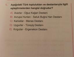 1. Aşağıdaki Türk toplulukları ve destanlarıyla ilgili
eşleştirmelerden hangisi doğrudur?
A) Avarlar - Oğuz kağan Destanı
B) Avrupa Hunları - Satuk Buğra Han Destanı
C) Karluklar - Manas Destanı
D) Uygurlar - Türeyiş Destanı
E) Kırgızlar - Ergenekon Destanı
-
-
