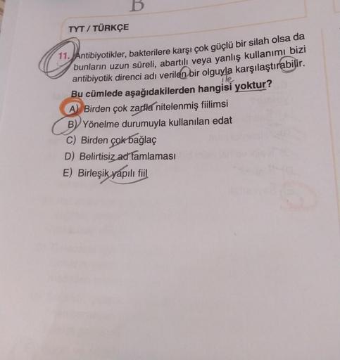B
TYT / TÜRKÇE
11. Antibiyotikler, bakterilere karşı çok güçlü bir silah olsa da
bunların uzun süreli
, abartılı veya yanlış kullanımı bizi
antibiyotik direnci adı verilen bir olguyla karşılaştırabilir.
ile
Bu cümlede aşağıdakilerden hangisi yoktur?
A) Bir
