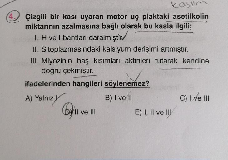 kasum
4. Çizgili bir kası uyaran motor uç plaktaki asetilkolin
miktarının azalmasına bağlı olarak bu kasla ilgili;
1. H vel bantları daralmıştır
II. Sitoplazmasındaki kalsiyum derişimi artmıştır.
III. Miyozinin baş kısımları aktinleri tutarak kendine
doğru