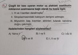 kasum
4. Çizgili bir kası uyaran motor uç plaktaki asetilkolin
miktarının azalmasına bağlı olarak bu kasla ilgili;
1. H vel bantları daralmıştır
II. Sitoplazmasındaki kalsiyum derişimi artmıştır.
III. Miyozinin baş kısımları aktinleri tutarak kendine
doğru çekmiştir.
ifadelerinden hangileri söylenemez?
A) Yalnız
B) I ve 11
C) I ve III
Dy'll ve III
II
E) I, II ve III
