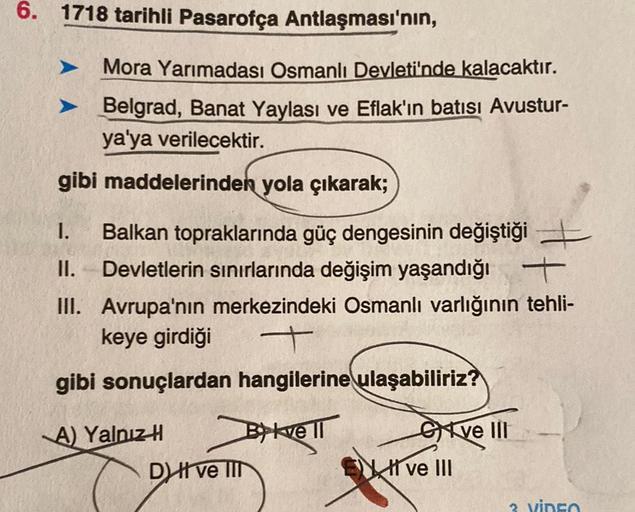 6. 1718 tarihli Pasarofça Antlaşması'nın,
Mora Yarımadası Osmanlı Devleti'nde kalacaktır.
Belgrad, Banat Yaylası ve Eflak'ın batısı Avustur-
ya'ya verilecektir.
gibi maddelerinden yola çıkarak;
+
1. Balkan topraklarında güç dengesinin değiştiği
II. Devletl