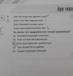AŞIK TARZI
1.
c
Q
?
E
İster bir mezar kaz istersen çukur
Çukur bile örter sayarım kabir L
Kabir bilecektir mevtayı vakura
Vakur olan kulda bulunmaz kibir b
Bu dizeler için aşağıdakilerden hangisi söylenemez?
A) Zincirbent koşmadan alınmıştır.
B) Yalın bir halk dili kullanılmıştır.
c) Düz uyak biçiminde uyaklanmıştır.
D) Tüm dizeleri 6+5 uyaklıdır.
E) Yedekli koşmadan alınmıştır.