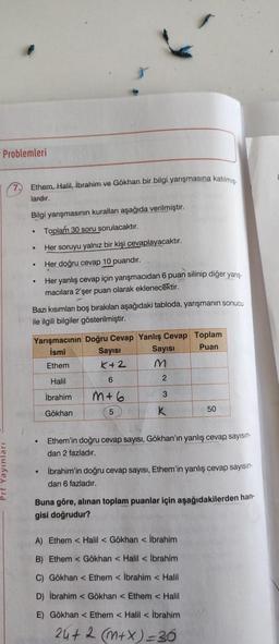 Problemleri
7. Ethem, Halil, Ibrahim ve Gökhan bir bilgi yarışmasına katılmig.
lardır.
Bilgi yanşmasının kurallar aşağıda verilmiştir.
Toplam 30 soru sorulacaktır.
Her soruyu yalnız bir kişi cevaplayacaktır.
Her doğru cevap 10 puandır.
Her yanlış cevap için yarışmacıdan 6 puan silinip diğer yarış
macılara 2'şer puan olarak eklenecektir.
.
.
Bazı kısımlar boş bırakılan aşağıdaki tabloda, yarışmanın sonucu
ile ilgili bilgiler gösterilmiştir.
Yarışmacının Doğru Cevap Yanlış Cevap Toplam
İsmi Sayısı
Sayısı
Puan
Ethem K+2 M
6
2
Halil
İbrahim
3
m+6
5
Gökhan
K
50
Ethem'in doğru cevap sayısı, Gökhan'ın yanlış cevap sayısın-
dan 2 fazladır.
• İbrahim'in doğru cevap sayısı, Ethem'in yanlış cevap sayisin
dan 6 fazladır.
Buna göre, alınan toplam puanlar için aşağıdakilerden han
gisi doğrudur?
A) Ethem < Halil Gökhan İbrahim
B) Ethem <Gökhan < Halil İbrahim
C) Gökhan < Ethem <Ibrahim Halil
D) İbrahim <Gökhan < Ethem < Halil
E) Gökhan < Ethem < Halil İbrahim
24+2 (m+x)=36