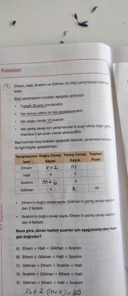 Problemleri
7. Ethem, Halil, Ibrahim ve Gökhan bir bilgi yarışmasına katılmig.
lardır.
Bilgi yanşmasının kurallar aşağıda verilmiştir.
Toplam 30 soru sorulacaktır.
Her soruyu yalnız bir kişi cevaplayacaktır.
Her doğru cevap 10 puandır.
Her yanlış cevap için yarışmacıdan 6 puan silinip diğer yarış
macılara 2'şer puan olarak eklenecektir.
.
.
Bazı kısımlar boş bırakılan aşağıdaki tabloda, yarışmanın sonucu
ile ilgili bilgiler gösterilmiştir.
Yarışmacının Doğru Cevap Yanlış Cevap Toplam
İsmi Sayısı
Sayısı
Puan
Ethem K+2 M
6
2
Halil
İbrahim
3
m+6
5
Gökhan
K
50
Ethem'in doğru cevap sayısı, Gökhan'ın yanlış cevap sayısın-
dan 2 fazladır.
• İbrahim'in doğru cevap sayısı, Ethem'in yanlış cevap sayisin
dan 6 fazladır.
Buna göre, alınan toplam puanlar için aşağıdakilerden han
gisi doğrudur?
A) Ethem < Halil Gökhan İbrahim
B) Ethem <Gökhan < Halil İbrahim
C) Gökhan < Ethem <Ibrahim Halil
D) İbrahim <Gökhan < Ethem < Halil
E) Gökhan < Ethem < Halil İbrahim
24+2 (m+x)=36
